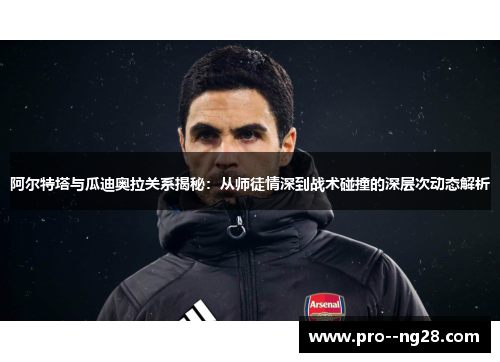 阿尔特塔与瓜迪奥拉关系揭秘：从师徒情深到战术碰撞的深层次动态解析
