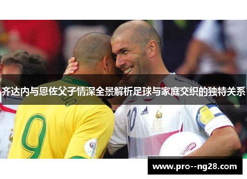 齐达内与恩佐父子情深全景解析足球与家庭交织的独特关系