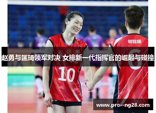 赵勇与匡琦领军对决 女排新一代指挥官的崛起与碰撞