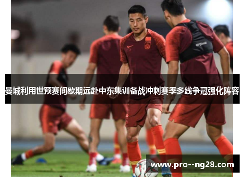 曼城利用世预赛间歇期远赴中东集训备战冲刺赛季多线争冠强化阵容