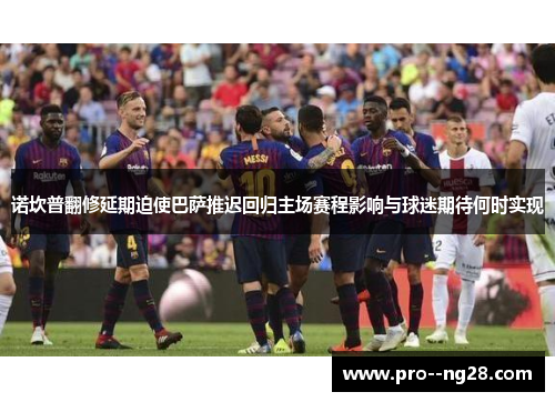 诺坎普翻修延期迫使巴萨推迟回归主场赛程影响与球迷期待何时实现