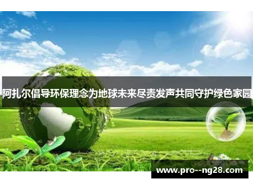 阿扎尔倡导环保理念为地球未来尽责发声共同守护绿色家园